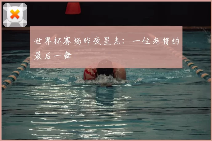 世界杯赛场昨夜星光:一位老将的最后一舞