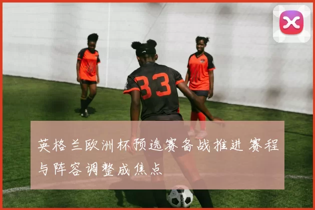 英格兰欧洲杯预选赛备战推进 赛程与阵容调整成焦点