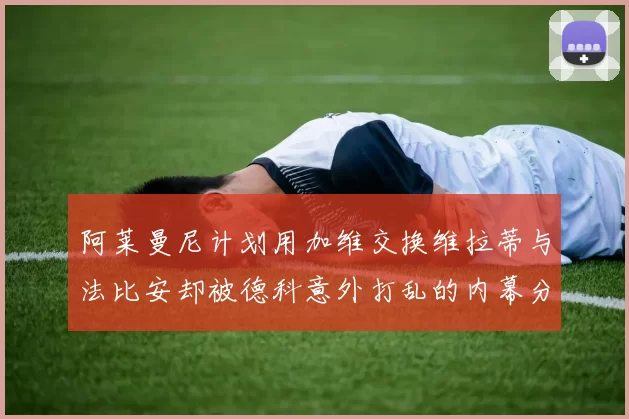 阿莱曼尼计划用加维交换维拉蒂与法比安却被德科意外打乱的内幕分析