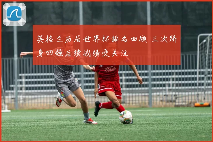 英格兰历届世界杯排名回顾 三次跻身四强后续战绩受关注