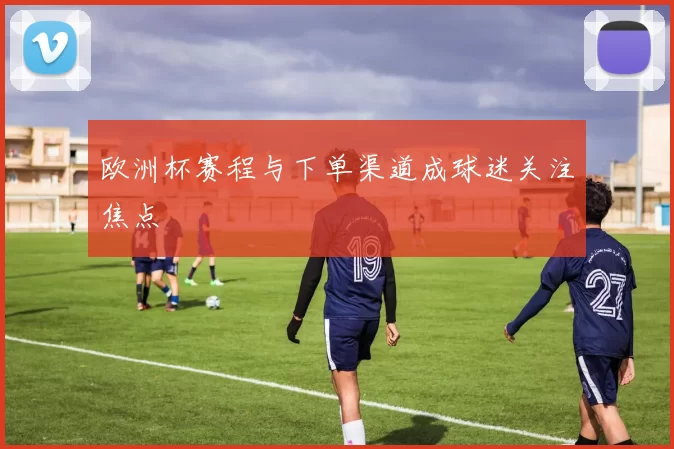 欧洲杯赛程与下单渠道成球迷关注焦点