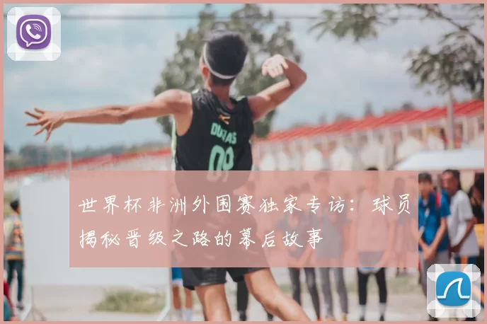 世界杯非洲外围赛独家专访:球员揭秘晋级之路的幕后故事