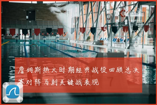 詹姆斯热火时期经典战役回顾总决赛对阵马刺关键战表现
