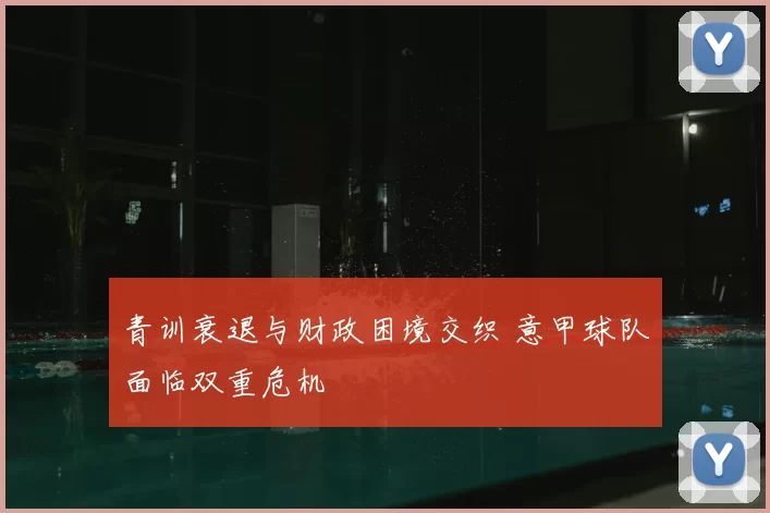 青训衰退与财政困境交织 意甲球队面临双重危机