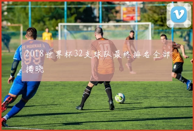 2018世界杯32支球队最终排名全部揭晓