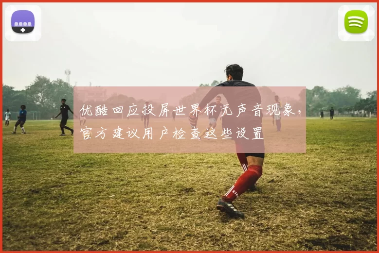 优酷回应投屏世界杯无声音现象,官方建议用户检查这些设置