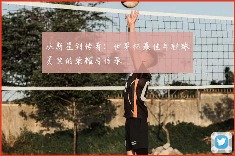 从新星到传奇:世界杯最佳年轻球员奖的荣耀与传承