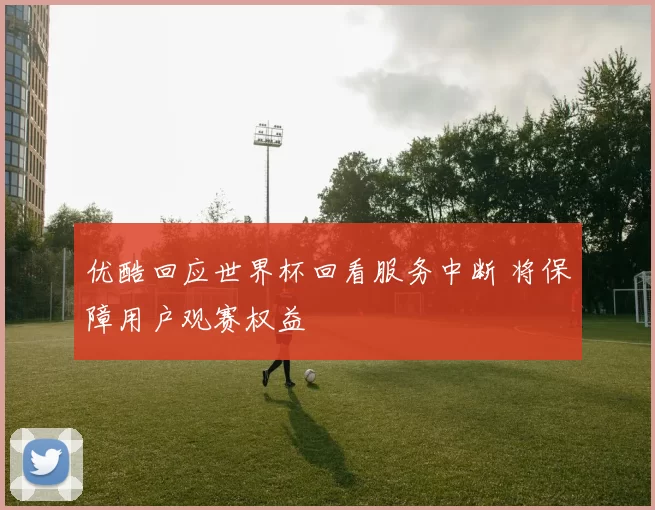 优酷回应世界杯回看服务中断 将保障用户观赛权益