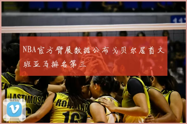 NBA官方臂展数据公布戈贝尔居首文班亚马排名第三