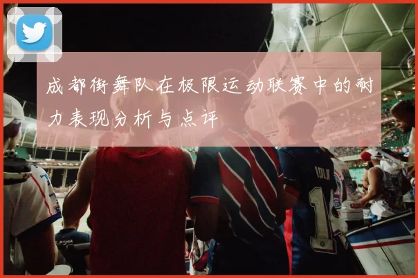 成都街舞队在极限运动联赛中的耐力表现分析与点评