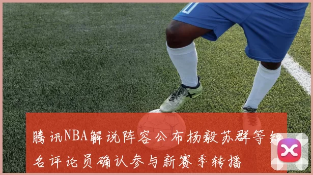腾讯NBA解说阵容公布杨毅苏群等知名评论员确认参与新赛季转播