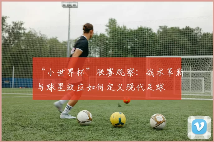 “小世界杯”联赛观察:战术革新与球星效应如何定义现代足球