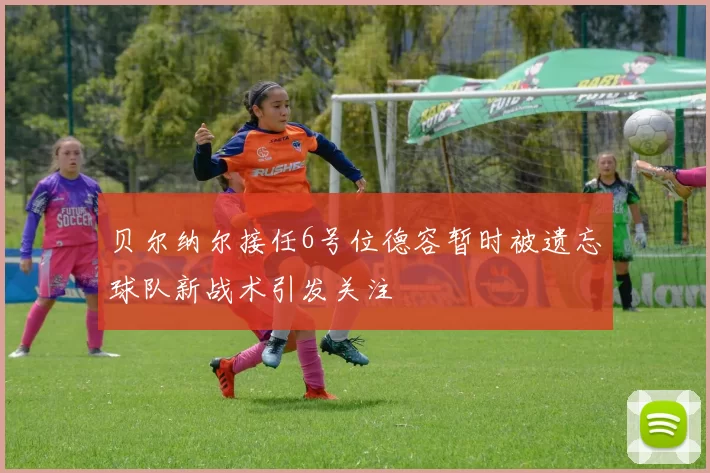 贝尔纳尔接任6号位德容暂时被遗忘球队新战术引发关注