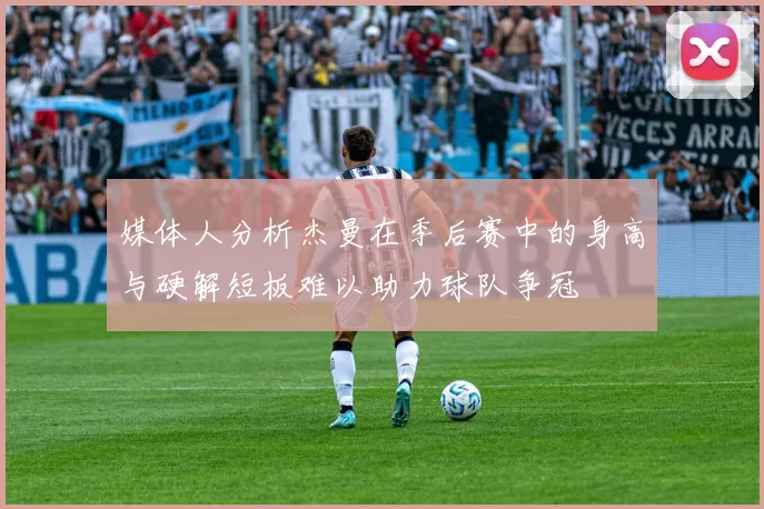 媒体人分析杰曼在季后赛中的身高与硬解短板难以助力球队争冠