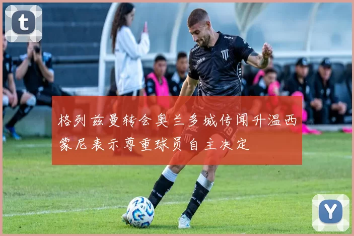 格列兹曼转会奥兰多城传闻升温西蒙尼表示尊重球员自主决定