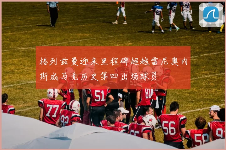 格列兹曼迎来里程碑超越雷尼奥内斯成马竞历史第四出场球员