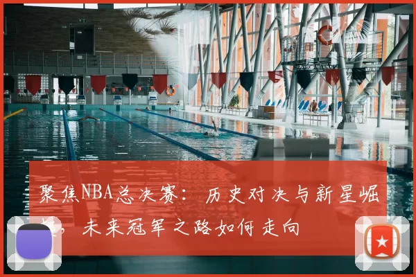 聚焦NBA总决赛：历史对决与新星崛起，未来冠军之路如何走向
