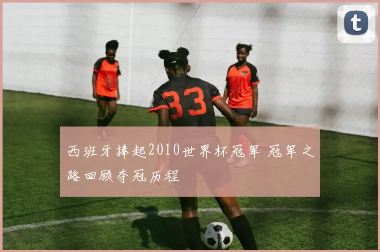 西班牙捧起2010世界杯冠军 冠军之路回顾夺冠历程