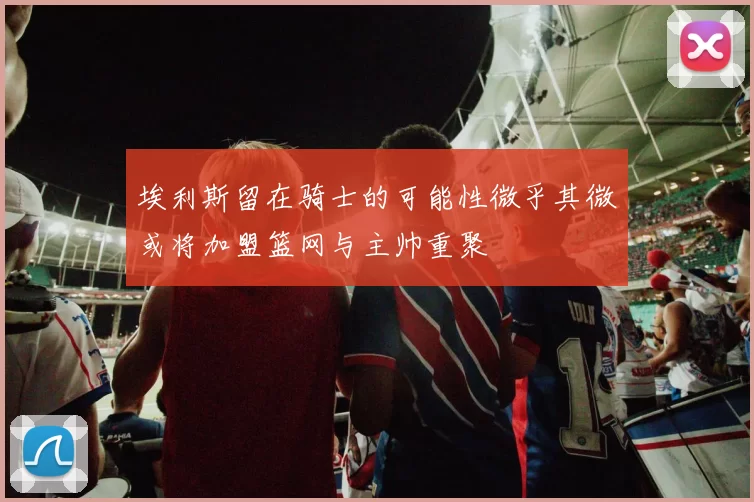 埃利斯留在骑士的可能性微乎其微或将加盟篮网与主帅重聚