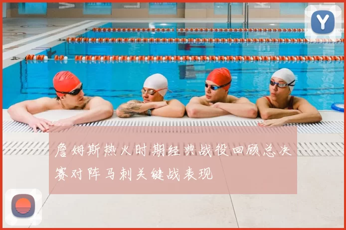詹姆斯热火时期经典战役回顾总决赛对阵马刺关键战表现