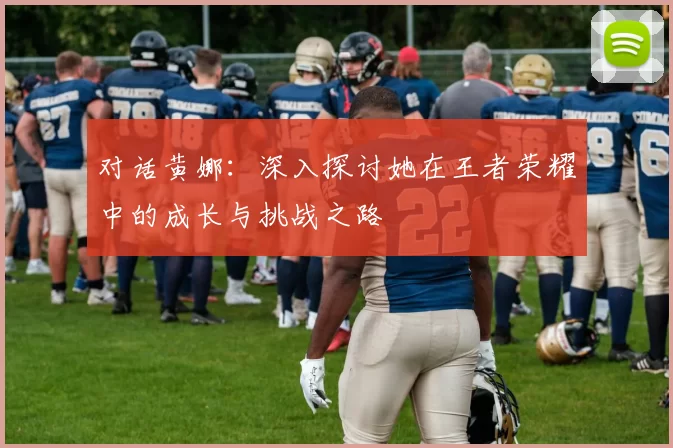 对话黄娜：深入探讨她在王者荣耀中的成长与挑战之路