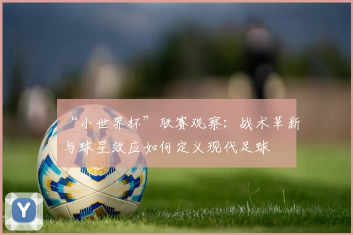 “小世界杯”联赛观察：战术革新与球星效应如何定义现代足球