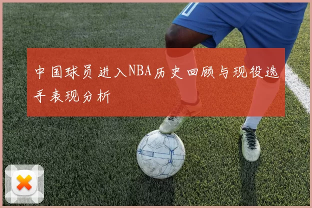 中国球员进入NBA历史回顾与现役选手表现分析