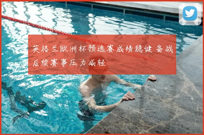 英格兰欧洲杯预选赛成绩稳健 备战后续赛事压力减轻