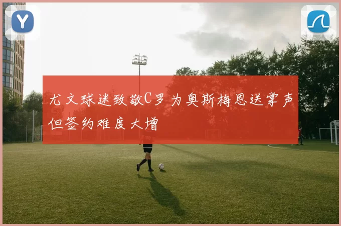 尤文球迷致敬C罗为奥斯梅恩送掌声但签约难度大增
