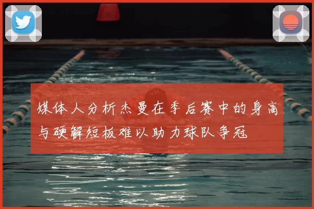 媒体人分析杰曼在季后赛中的身高与硬解短板难以助力球队争冠