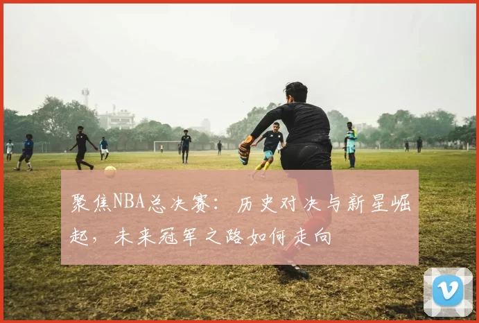 聚焦NBA总决赛：历史对决与新星崛起，未来冠军之路如何走向