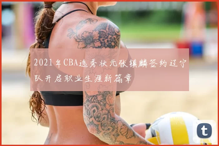 2021年CBA选秀状元张镇麟签约辽宁队开启职业生涯新篇章