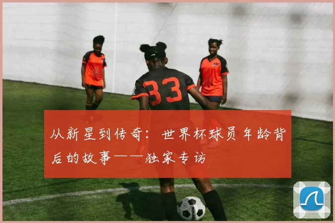 从新星到传奇:世界杯球员年龄背后的故事——独家专访