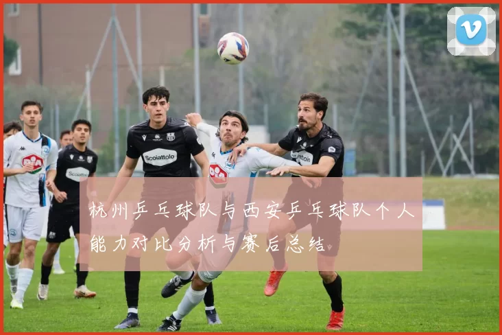 杭州乒乓球队与西安乒乓球队个人能力对比分析与赛后总结