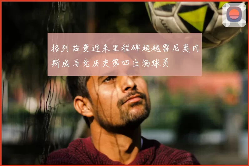 格列兹曼迎来里程碑超越雷尼奥内斯成马竞历史第四出场球员