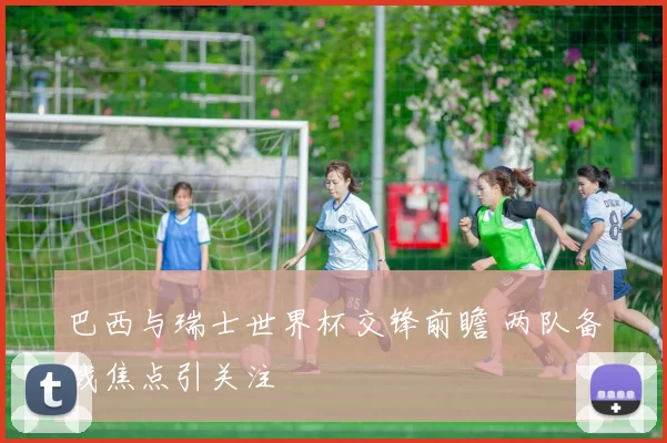 巴西与瑞士世界杯交锋前瞻 两队备战焦点引关注
