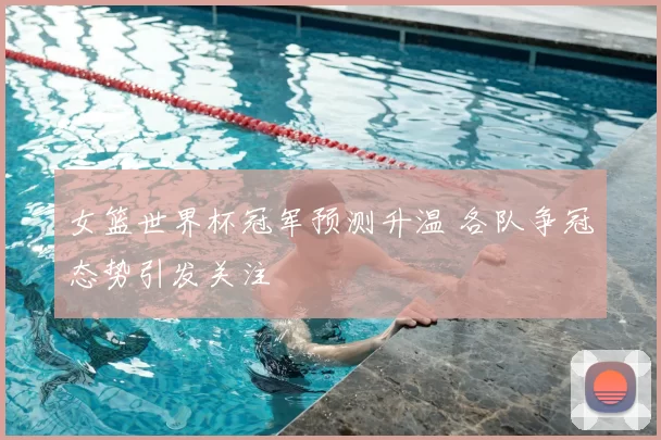 女篮世界杯冠军预测升温 各队争冠态势引发关注