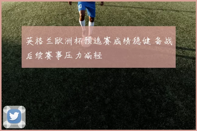 英格兰欧洲杯预选赛成绩稳健 备战后续赛事压力减轻