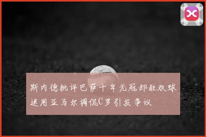 斯内德批评巴萨十年无冠却狂欢球迷用亚马尔调侃C罗引发争议