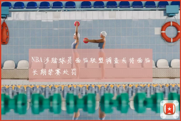 NBA涉赌球员面临联盟调查或将面临长期禁赛处罚