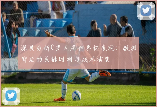 深度分析C罗五届世界杯表现：数据背后的关键时刻与战术演变