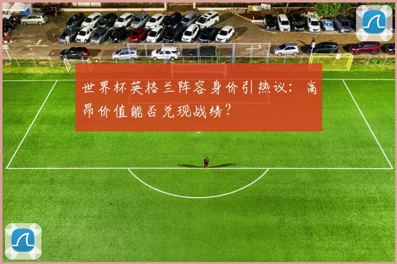 世界杯英格兰阵容身价引热议:高昂价值能否兑现战绩?
