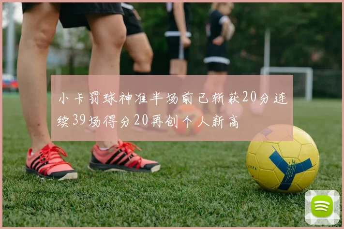 小卡罚球神准半场前已斩获20分连续39场得分20再创个人新高