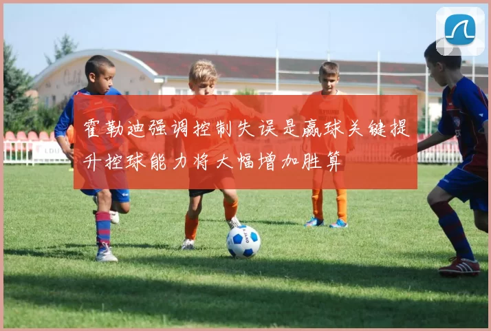 霍勒迪强调控制失误是赢球关键提升控球能力将大幅增加胜算