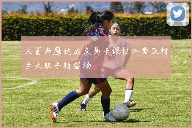 火箭老鹰达成交易卡佩拉加盟亚特兰大联手特雷杨