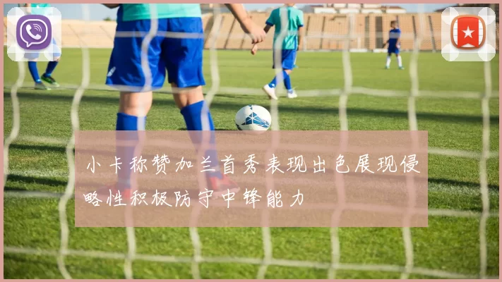 小卡称赞加兰首秀表现出色展现侵略性积极防守中锋能力