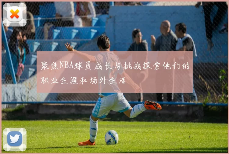 聚焦NBA球员成长与挑战探索他们的职业生涯和场外生活