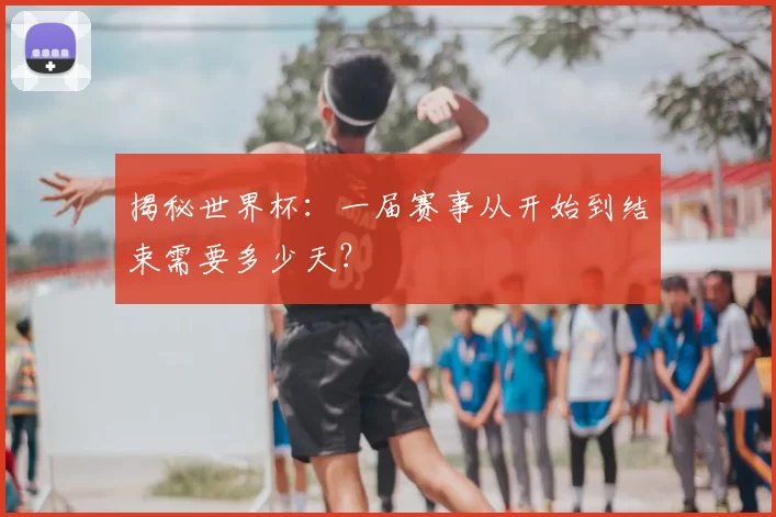 揭秘世界杯:一届赛事从开始到结束需要多少天?