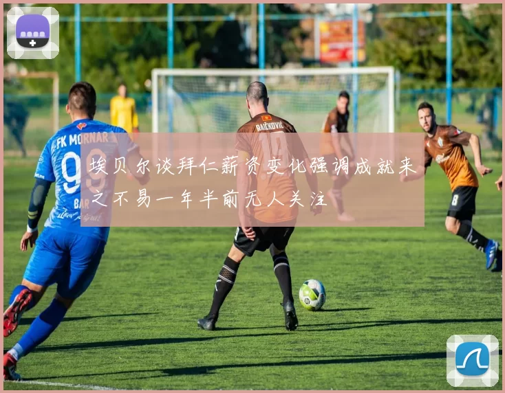 埃贝尔谈拜仁薪资变化强调成就来之不易一年半前无人关注
