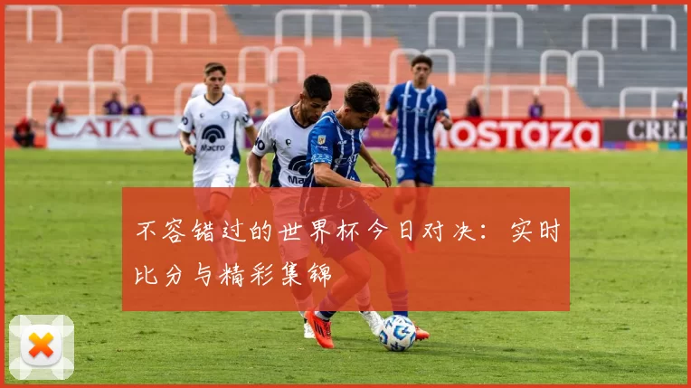 不容错过的世界杯今日对决:实时比分与精彩集锦